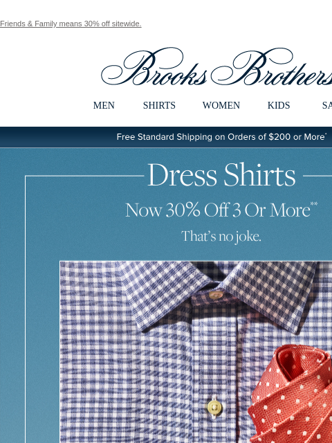 Friends & Family means 30% off sitewide. View in web browser Brooks Brothers MEN SHIRTS WOMEN KIDS SALE Free Standard Shipping on Orders of $200 or More* Dress Shirts Now 30% Off 3 Or More