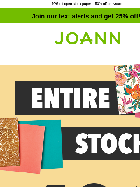 40% off open stock paper + 50% off canvases! Join our text alerts and get 25% off! † Joann.com® 40 PERCENT OFF ENTIRE STOCK Open Stock Paper. Shop Now! Artsmith™ Fine Art Canvas Excludes Super Value