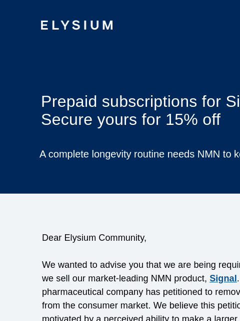 ELYSIUM Prepaid subscriptions for Signal are ending: Secure yours for 15% off A complete longevity routine needs NMN to keep healthy cells youthful. Dear Elysium Community, We wanted to advise you that