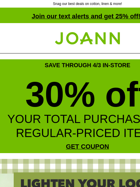 Snag our best deals on cotton, linen & more! Join our text alerts and get 25% off! † Joann.com® SAVE THROUGH 4/3 IN-STORE 30% off YOUR TOTAL PURCHASE OF REGULAR-PRICED ITEMS GET COUPON Lighten Your