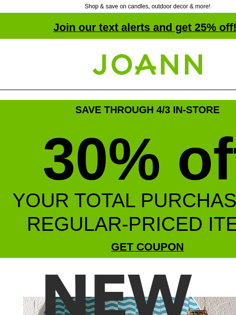 Shop & save on candles, outdoor decor & more! Join our text alerts and get 25% off! † Joann.com® SAVE THROUGH 4/3 IN-STORE 30% off YOUR TOTAL PURCHASE OF REGULAR-PRICED ITEMS GET COUPON NEW!