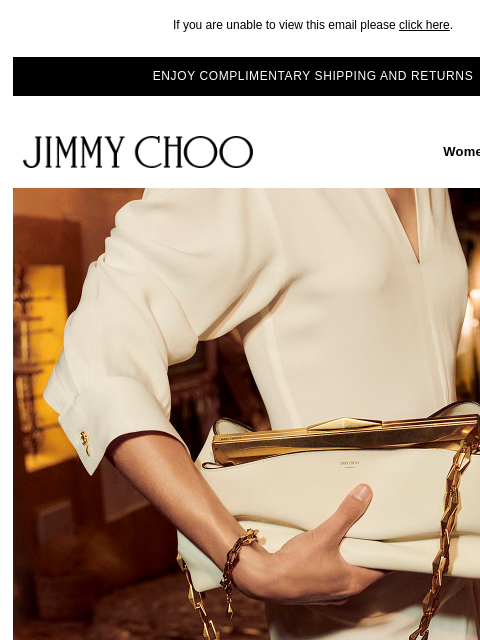 This multi-faceted emblem defines our brand identity. If you are unable to view this email please click here. ENJOY COMPLIMENTARY SHIPPING AND RETURNS JIMMY CHOO Women Men Handbags JIMMY CHOO Women Men