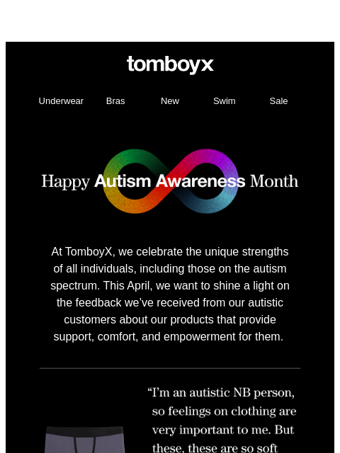 TomboyX Logo Underwear Bras New Swim Sale TomboyX Logo Underwear Bras New Swim Sale Autism Awareness Month At TomboyX, we celebrate the unique strengths of all individuals, including those on the