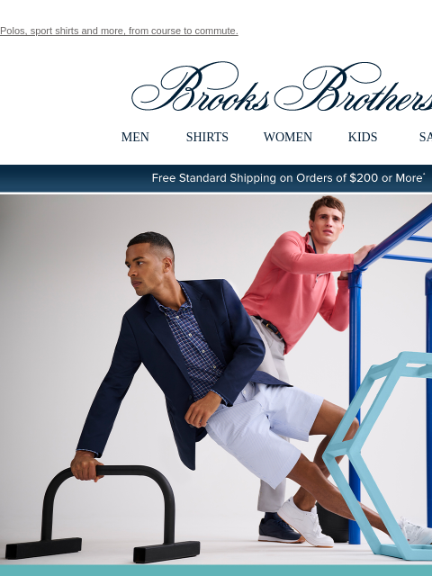 Polos, sport shirts and more, from course to commute. View in web browser Brooks Brothers MEN SHIRTS WOMEN KIDS SALE Free Standard Shipping on Orders of $200 or More* Brooks Brothers Performance Series