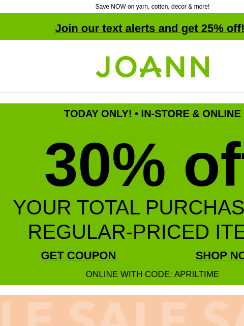 Save NOW on yarn, cotton, decor & more! Join our text alerts and get 25% off! † Joann.com® TODAY ONLY! • IN-STORE & ONLINE 30% off YOUR TOTAL PURCHASE OF REGULAR-PRICED ITEMS GET COUPON SHOP