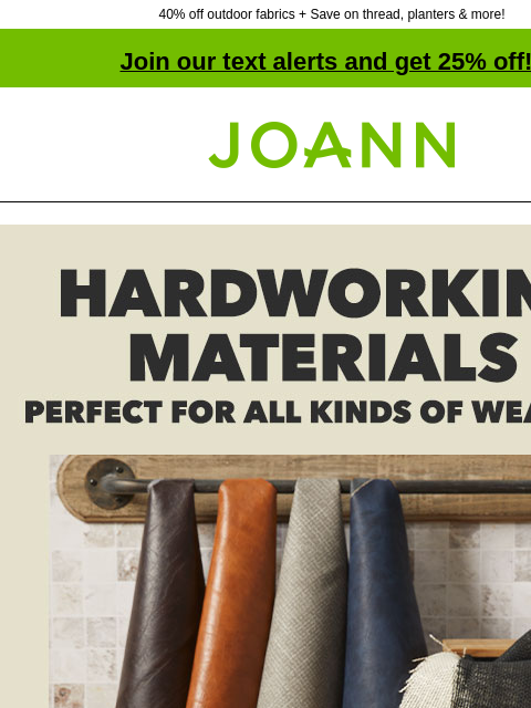 40% off outdoor fabrics + Save on thread, planters & more! Join our text alerts and get 25% off! † Joann.com® Hardworking materials. Perfect for all kinds of weather. Starting at $1.99yd. Vinyl and