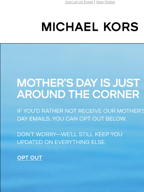 Just Let Us Know | View Online MICHAEL KORS MOTHER'S DAY IS JUST AROUND THE CORNER IF YOU'D RATHER NOT RECEIVE OUR MOTHER'S DAY EMAILS, YOU CAN OPT OUT BELOW. DON'T WORRY--WE'LL