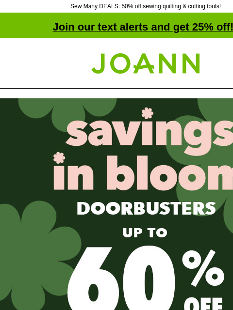 Sew Many DEALS: 50% off sewing quilting & cutting tools! Join our text alerts and get 25% off! † Joann.com® Savings In Bloom Doorbusters Up to 60% off. Shop Now Doorbuster. ENTIRE STOCK Blizzard