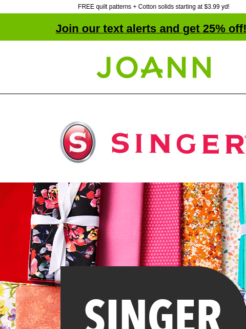 FREE quilt patterns + Cotton solids starting at $3.99 yd! Join our text alerts and get 25% off! † Joann.com® Singer. Singer Precuts 25% off. Shop Now. The easy-to-match prints of precuts are perfect