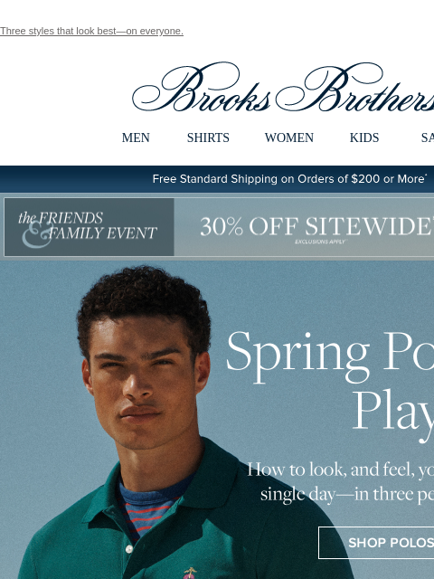 Three styles that look best—on everyone. View in web browser Brooks Brothers MEN SHIRTS WOMEN KIDS SALE Free Standard Shipping on Orders of $200 or More* the Friends and Family Event 30% Off Sitewide