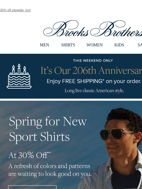 30% off sitewide, too! View in web browser Brooks Brothers MEN SHIRTS WOMEN KIDS SALE This Weekend Only. It's Our 206th Anniversary! Enjoy FREE SHIPPING* on your order. Long live classic American