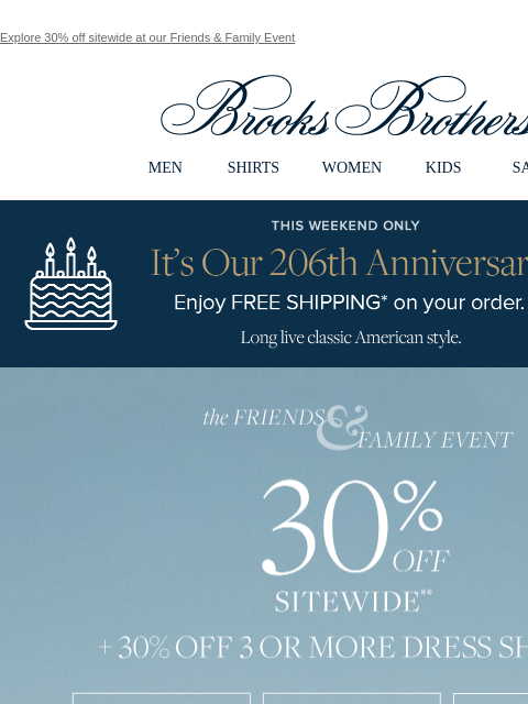 Explore 30% off sitewide at our Friends & Family Event View in web browser Brooks Brothers MEN SHIRTS WOMEN KIDS SALE This Weekend Only. It's Our 206th Anniversary! Enjoy FREE SHIPPING* on your