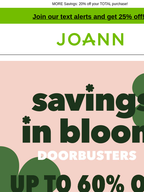 MORE Savings: 20% off your TOTAL purchase! Join our text alerts and get 25% off! † Joann.com® Ends Tomorrow! Savings In Bloom Doorbusters Up to 60% off. Shop Now Save on fresh fabrics for Spring. Shop