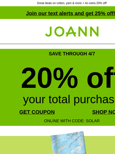 Great deals on cotton, yarn & more + An extra 20% off! Join our text alerts and get 25% off! † Joann.com® SAVE THROUGH 4/7 20% off your total purchase GET COUPON SHOP NOW ONLINE WITH CODE: SOLAR