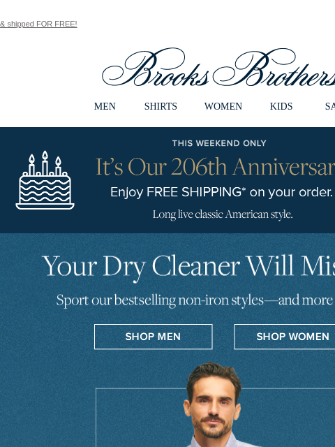 & shipped FOR FREE! View in web browser Brooks Brothers MEN SHIRTS WOMEN KIDS SALE This Weekend Only. It's Our 206th Anniversary! Enjoy FREE SHIPPING* on your order. Long live classic American