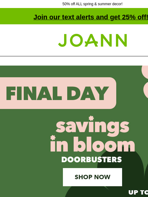 50% off ALL spring & summer decor! Join our text alerts and get 25% off! † Joann.com® Final Day! Savings In Bloom Doorbusters Up to 60% off. Shop Now 50% off ENTIRE STOCK Spring and Summer Decor.