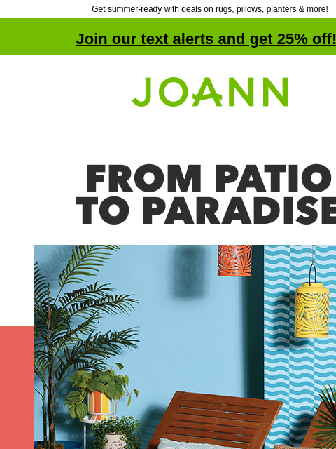 Get summer-ready with deals on rugs, pillows, planters & more! Join our text alerts and get 25% off! † Joann.com® Summer Decor 50% off. SHOP NEW SUMMER. Cushions. CUSHIONS STARTING AT $12.49 SHOP