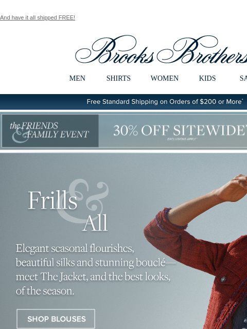 And have it all shipped FREE! View in web browser Brooks Brothers MEN SHIRTS WOMEN KIDS SALE Free Standard Shipping on Orders of $200 or More* the Friends and Family Event 30% Off Sitewide Shop Now