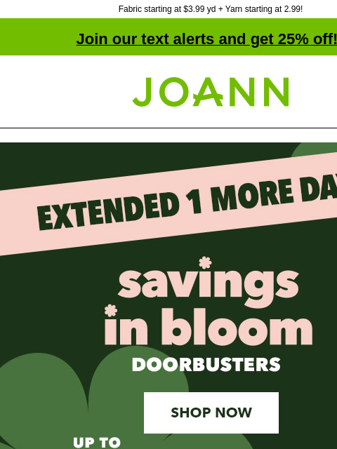 Fabric starting at $3.99 yd + Yarn starting at 2.99! Join our text alerts and get 25% off! † Joann.com® Final Day! Savings In Bloom Doorbusters Up to 60% off. Shop Now Deals $10 & Under. Shop Now