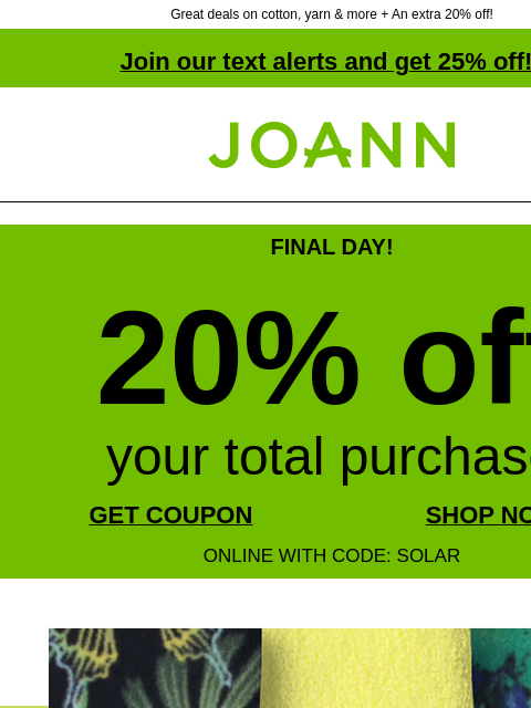 Great deals on cotton, yarn & more + An extra 20% off! Join our text alerts and get 25% off! † Joann.com® FINAL DAY! 20% off your total purchase GET COUPON SHOP NOW ONLINE WITH CODE: SOLAR ENTIRE