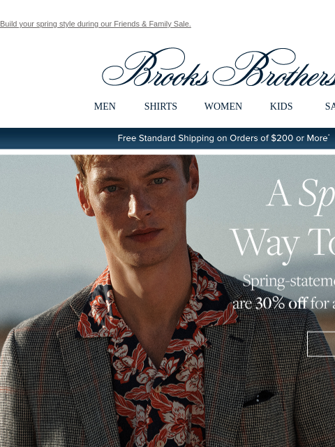 Build your spring style during our Friends & Family Sale. View in web browser Brooks Brothers MEN SHIRTS WOMEN KIDS SALE Free Standard Shipping on Orders of $200 or More* A Sporting Way To Save