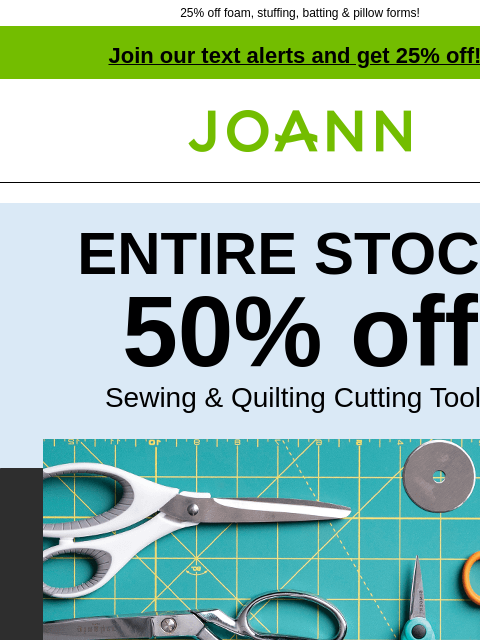 25% off foam, stuffing, batting & pillow forms! Join our text alerts and get 25% off! † Joann.com® ENTIRE STOCK 50% off Sewing & Quilting Cutting Tools Sewing projects made easy. Shop Cutting