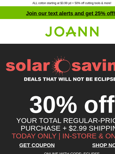 ALL cotton starting at $3.99 yd + 50% off cutting tools & more! Join our text alerts and get 25% off! † Joann.com® 30% off YOUR TOTAL REGULAR-PRICED PURCHASE + $2.99 SHIPPING TODAY ONLY | IN-STORE