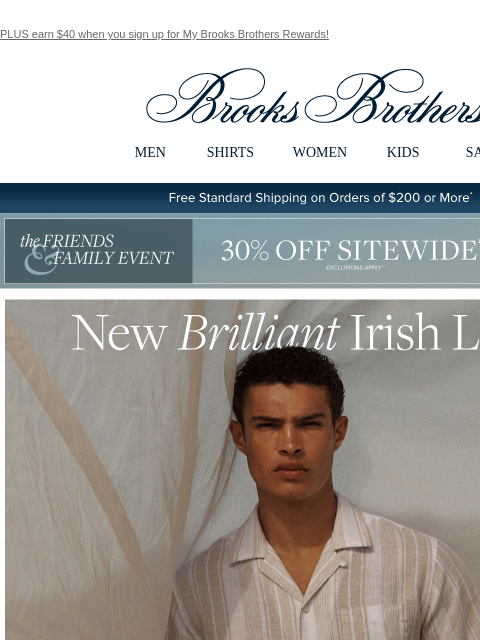 PLUS earn $40 when you sign up for My Brooks Brothers Rewards! View in web browser Brooks Brothers MEN SHIRTS WOMEN KIDS SALE Free Standard Shipping on Orders of $200 or More* the Friends and Family