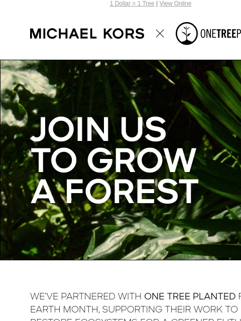 1 Dollar = 1 Tree | View Online MICHAEL KORS JOIN US TO GROW A FOREST WE'VE PARTNERED WITH ONE TREE PLANTED FOR EARTH MONTH, SUPPORTING THEIR WORK TO HELP RESTORE ECOSYSTEMS FOR A GREENER FUTURE.