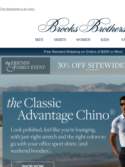 This Advantage is all yours. View in web browser Brooks Brothers MEN SHIRTS WOMEN KIDS SALE Free Standard Shipping on Orders of $200 or More* the Friends and Family Event 30% Off Sitewide Shop Now the