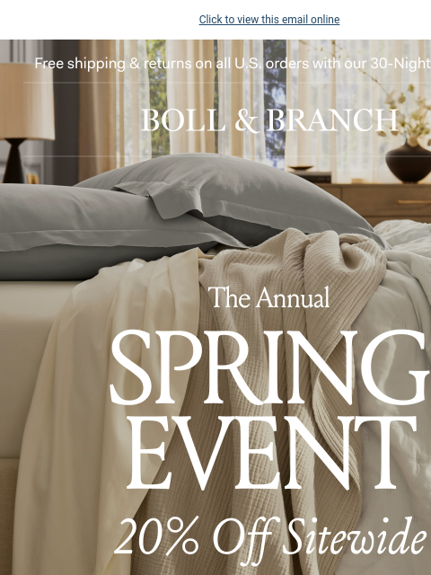 Our best sale of the season Click to view this email online Free shipping & returns on all US orders with our 30-Night Guarantee | BOLL & BRANCH The Annual SPRING EVENT 20% Off Sitewide Our