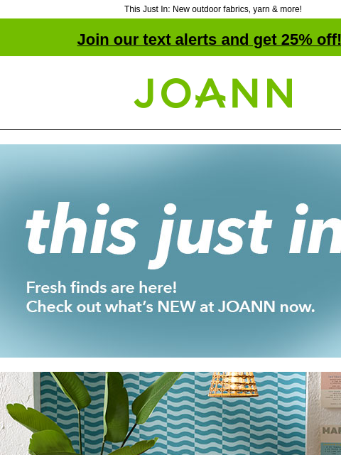 This Just In: New outdoor fabrics, yarn & more! Join our text alerts and get 25% off! † Joann.com® this just in. Fresh finds are here! Check out what's NEW at JOANN now. Summer Decor up to 50%