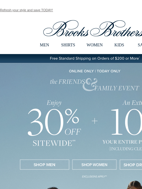 Refresh your style and save TODAY! View in web browser Brooks Brothers MEN SHIRTS WOMEN KIDS SALE Free Standard Shipping on Orders of $200 or More* the Friends and Family Event 30% Off Sitewide Shop