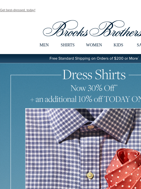 Get best-dressed, today! View in web browser Brooks Brothers MEN SHIRTS WOMEN KIDS SALE Free Standard Shipping on Orders of $200 or More* Now 30% off** + an additional 10% off TODAY ONLY*** Shop Dress