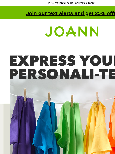 20% off fabric paint, markers & more! Join our text alerts and get 25% off! † Joann.com® Express your personali-tee. Starting at $2.99. Personalize t-shirts with dye, markers, fabric paints and