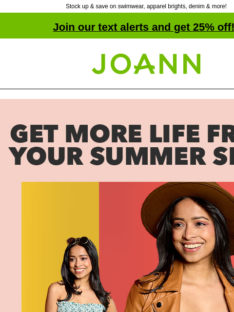 Stock up & save on swimwear, apparel brights, denim & more! Join our text alerts and get 25% off! † Joann.com® Get More Life From Your Summer Sews. Shop All. Get Projects. 25% off Apparel