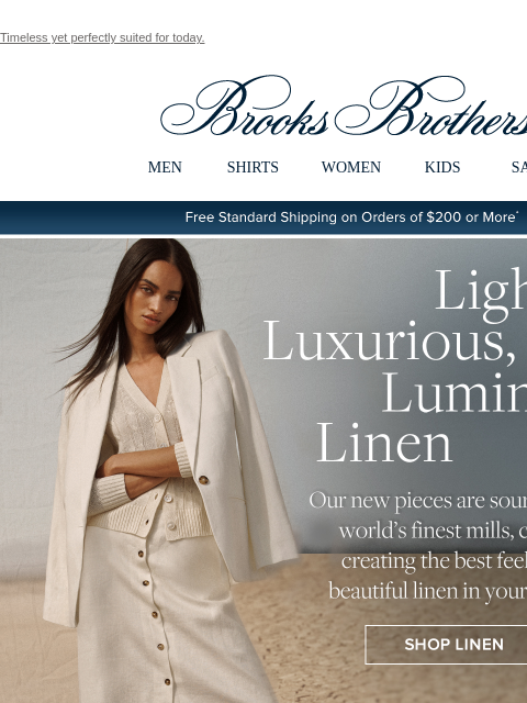 Timeless yet perfectly suited for today. View in web browser Brooks Brothers MEN SHIRTS WOMEN KIDS SALE Free Standard Shipping on Orders of $200 or More* Light, Luxurious, Luminous Linen Our new pieces