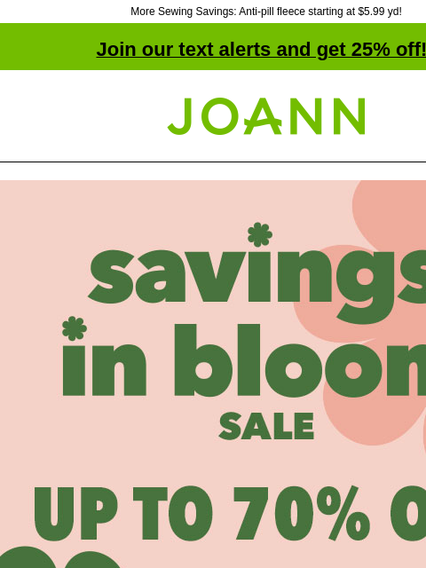 More Sewing Savings: Anti-pill fleece starting at $5.99 yd! Join our text alerts and get 25% off! † Joann.com® Savings In Bloom Sale. Up to 70% off. Shop Now. Starting at $5.99 yard. ENTIRE STOCK