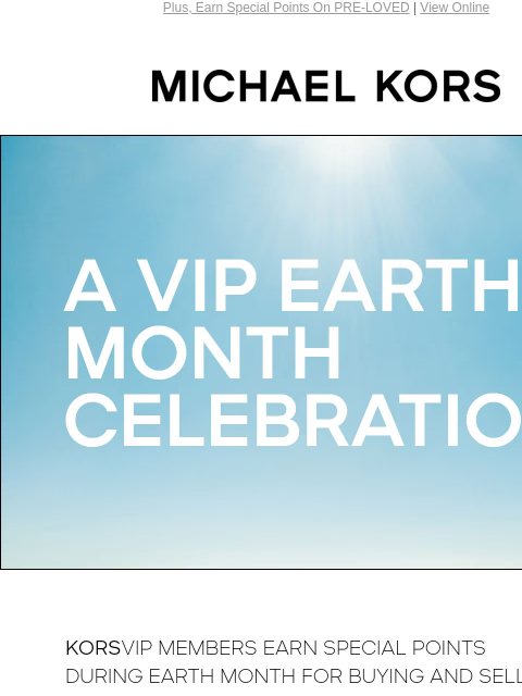 Plus, Earn Special Points On PRE-LOVED | View Online MICHAEL KORS A VIP EARTH MONTH CELEBRATION KORSVIP members earn special points during Earth Month for buying and selling on pre-loved, our resale