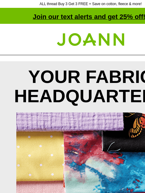 ALL thread Buy 3 Get 3 FREE + Save on cotton, fleece & more! Join our text alerts and get 25% off! † Joann.com® YOUR FABRIC HEADQUARTERS Tons of styles, textures & colors. From apparel to home