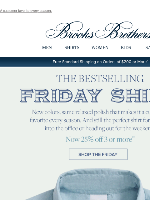 A customer favorite every season. View in web browser Brooks Brothers MEN SHIRTS WOMEN KIDS SALE Free Standard Shipping on Orders of $200 or More* The Bestselling Friday Shirt New colors, same relaxed