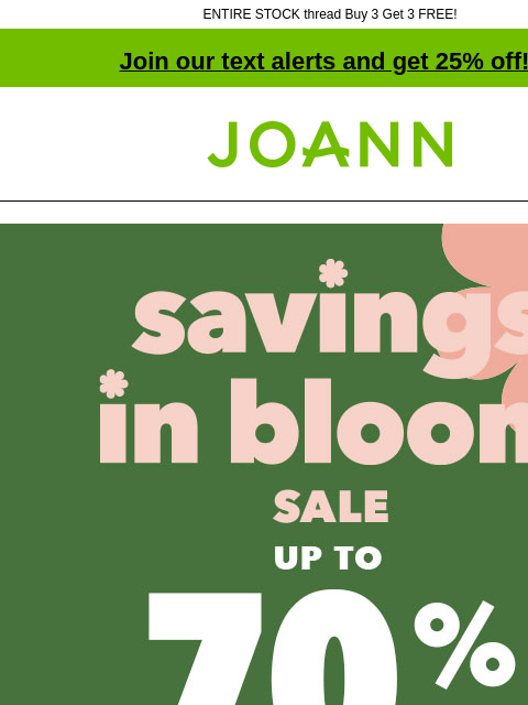 ENTIRE STOCK thread Buy 3 Get 3 FREE! Join our text alerts and get 25% off! † Joann.com® Savings In Bloom Sale. Up to 70% off. Shop Now. Deals $5 and Under. Artsmith™ Fine Art Canvas Excludes Super