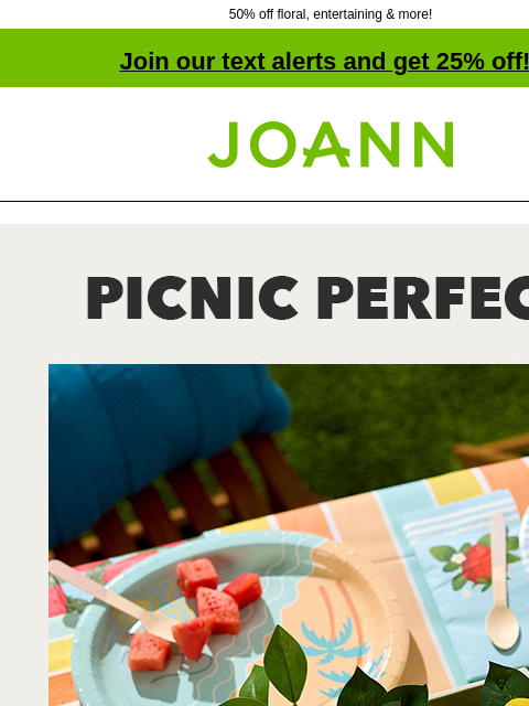 50% off floral, entertaining & more! Join our text alerts and get 25% off! † Joann.com® Picnic Perfect. Summer Decor 50% off. Shop Now. Tabletop. TABLETOP SHOP NOW Entertaining. ENTERTAINING SHOP