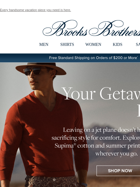 Every handsome vacation piece you need is here. View in web browser Brooks Brothers MEN SHIRTS WOMEN KIDS SALE Free Standard Shipping on Orders of $200 or More* Your Getaway Look Leaving on a jet plane