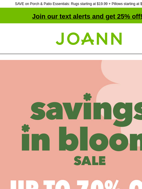 SAVE on Porch & Patio Essentials: Rugs starting at $19.99 + Pillows starting at $9.99 & more! Join our text alerts and get 25% off! † Joann.com® Savings In Bloom Sale. Up to 70% off. Shop Now.