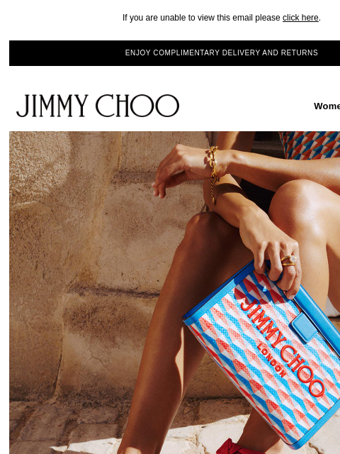 Discover the Beach Collection. If you are unable to view this email please click here. ENJOY COMPLIMENTARY DELIVERY AND RETURNS JIMMY CHOO Women Men Handbags JIMMY CHOO Women Men Handbags VACATION