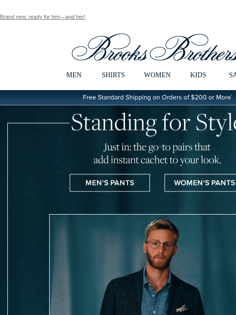 Brand new, ready for him—and her! View in web browser Brooks Brothers MEN SHIRTS WOMEN KIDS SALE Free Standard Shipping on Orders of $200 or More* Standing for Style Just in: the go-to pairs that add