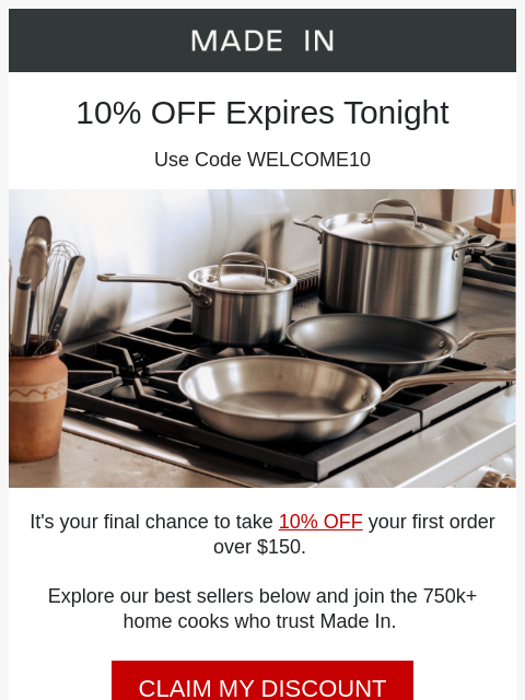 Made In Cookware logo 10% OFF Expires Tonight Use Code WELCOME10 take 10% OFF It's your final chance to take 10% OFF your first order over $150. Explore our best sellers below and join the 750k+