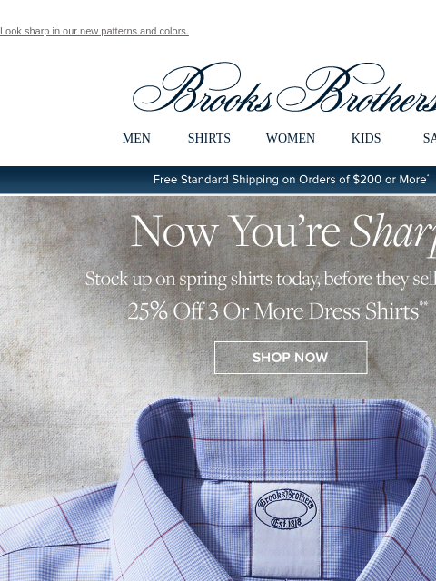 Look sharp in our new patterns and colors. View in web browser Brooks Brothers MEN SHIRTS WOMEN KIDS SALE Free Standard Shipping on Orders of $200 or More* Now You're Sharp Stock up on spring