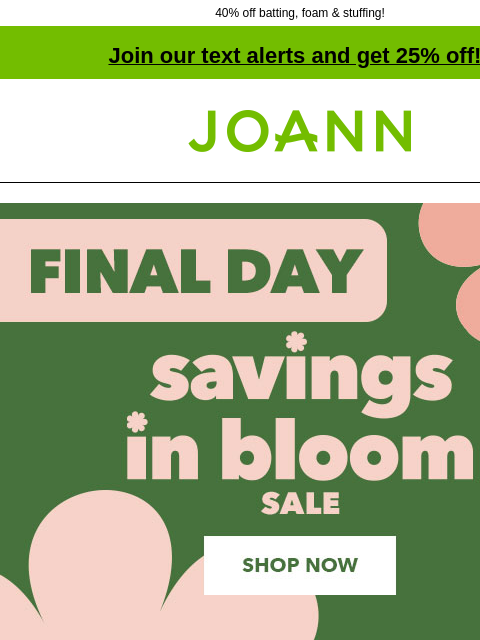 40% off batting, foam & stuffing! Join our text alerts and get 25% off! † Joann.com® Final Day. Savings In Bloom Sale. Up to 70% off. Shop Now. 40% off. Outdoor Fabrics. Excludes vinyl and